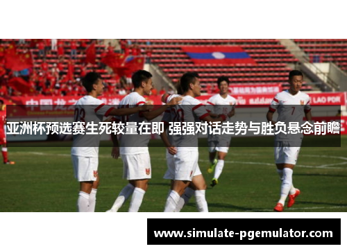 亚洲杯预选赛生死较量在即 强强对话走势与胜负悬念前瞻