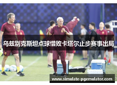 乌兹别克斯坦点球惜败卡塔尔止步赛事出局 乌兹别克斯坦点球惜败卡塔尔止步赛事出局