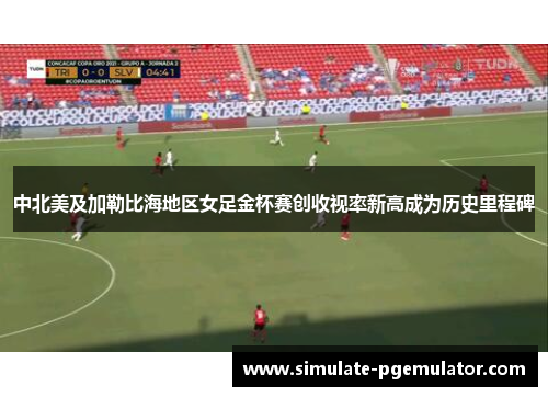 中北美及加勒比海地区女足金杯赛创收视率新高成为历史里程碑 中北美及加勒比海地区女足金杯赛创收视率新高成为历史里程碑
