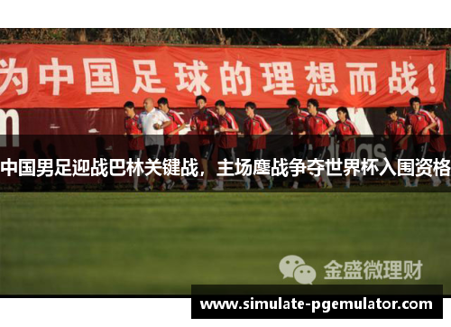 中国男足迎战巴林关键战，主场鏖战争夺世界杯入围资格