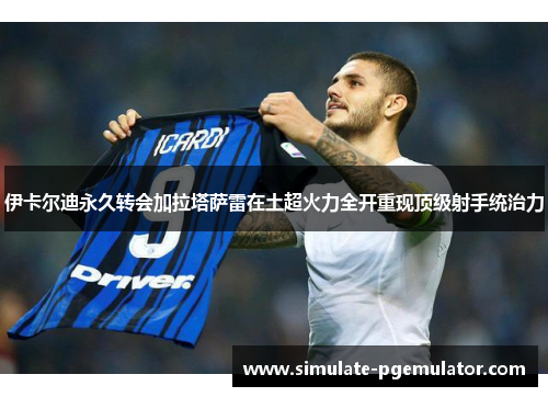 伊卡尔迪永久转会加拉塔萨雷在土超火力全开重现顶级射手统治力 伊卡尔迪永久转会加拉塔萨雷在土超火力全开重现顶级射手统治力