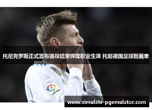 托尼克罗斯正式宣布退役结束辉煌职业生涯 托起德国足球新篇章