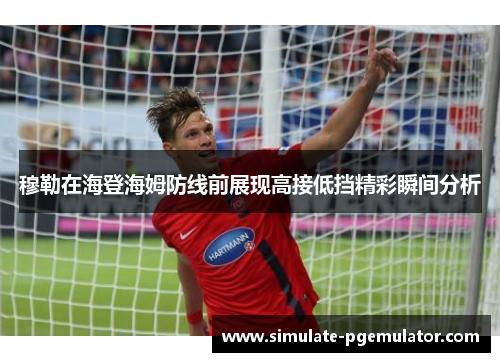 穆勒在海登海姆防线前展现高接低挡精彩瞬间分析