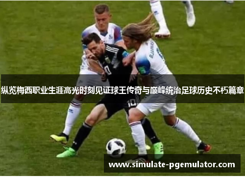 纵览梅西职业生涯高光时刻见证球王传奇与巅峰统治足球历史不朽篇章