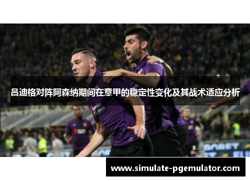 吕迪格对阵阿森纳期间在意甲的稳定性变化及其战术适应分析 吕迪格对阵阿森纳期间在意甲的稳定性变化及其战术适应分析